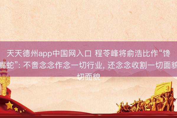 天天德州app中国网入口 程苓峰将俞浩比作“馋嘴蛇”: 不啻念念作念一切行业， 还念念收割一切面貌