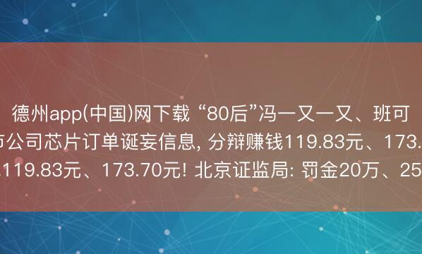 德州app(中国)网下载 “80后”冯一又一又、班可可， 虚构、传播涉上市公司芯片订单诞妄信息， 分辩赚钱119.83元、173.70元! 北京证监局: 罚金20万、25万