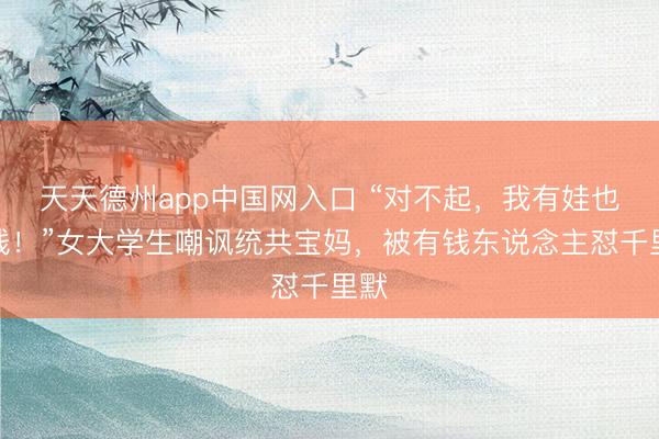 天天德州app中国网入口 “对不起，我有娃也有钱！”女大学生嘲讽统共宝妈，被有钱东说念主怼千里默