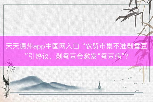 天天德州app中国网入口 “农贸市集不准剥蚕豆”引热议，剥蚕豆会激发“蚕豆病”？