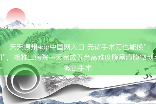 天天德州app中国网入口 无谓手术刀也能换“心门”，湘雅二病院一天完成五台高难度腹黑瓣膜微创手术
