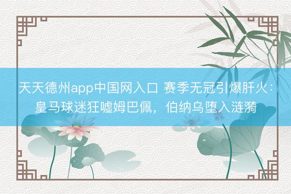 天天德州app中国网入口 赛季无冠引爆肝火：皇马球迷狂嘘姆巴佩，伯纳乌堕入涟漪