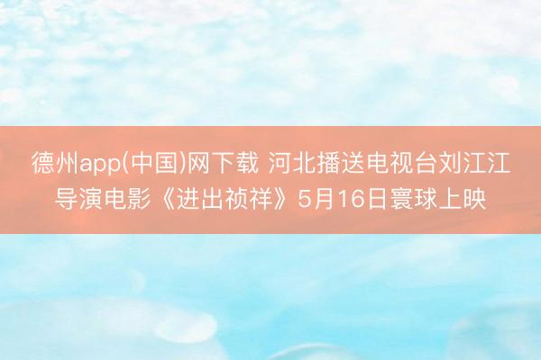 德州app(中国)网下载 河北播送电视台刘江江导演电影《进出祯祥》5月16日寰球上映
