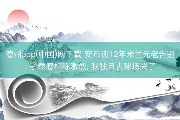 德州app(中国)网下载 安布谈12年米兰元老告别: 孑然感相称激烈， 我独自去球场哭了