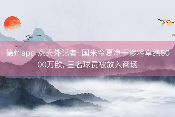 德州app 意天外记者: 国米今夏净干涉将卓绝5000万欧， 三名球员被放入商场