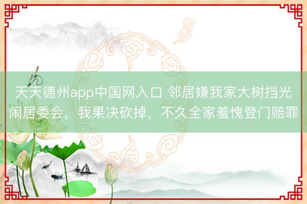 天天德州app中国网入口 邻居嫌我家大树挡光闹居委会，我果决砍掉，不久全家羞愧登门赔罪