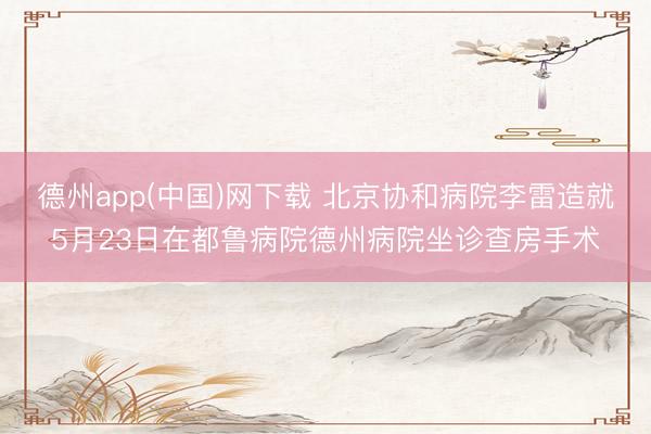 德州app(中国)网下载 北京协和病院李雷造就5月23日在都鲁病院德州病院坐诊查房手术