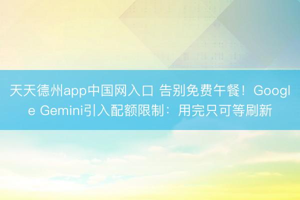 天天德州app中国网入口 告别免费午餐！Google Gemini引入配额限制：用完只可等刷新