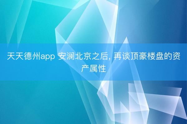 天天德州app 安澜北京之后, 再谈顶豪楼盘的资产属性