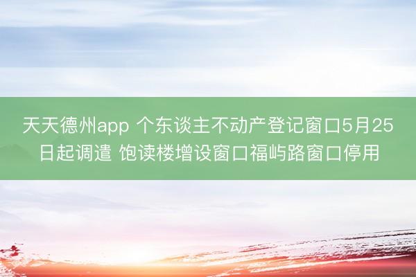 天天德州app 个东谈主不动产登记窗口5月25日起调遣 饱读楼增设窗口福屿路窗口停用