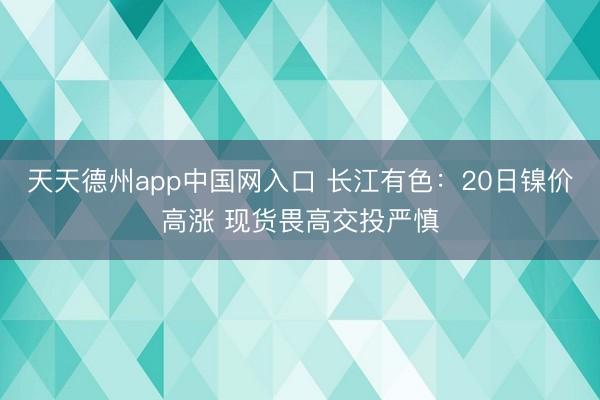 天天德州app中国网入口 长江有色：20日镍价高涨 现货畏高交投严慎