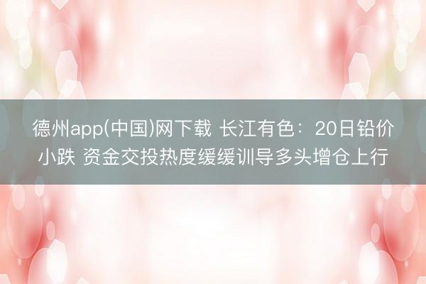 德州app(中国)网下载 长江有色：20日铅价小跌 资金交投热度缓缓训导多头增仓上行
