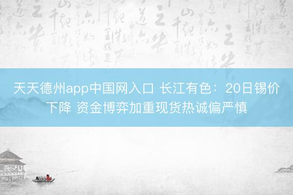 天天德州app中国网入口 长江有色:20日锡价下降 资金博弈加重现货热诚偏严慎