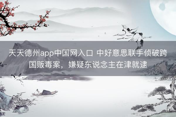 天天德州app中国网入口 中好意思联手侦破跨国贩毒案，嫌疑东说念主在津就逮