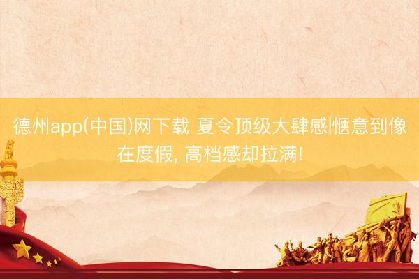 德州app(中国)网下载 夏令顶级大肆感|惬意到像在度假, 高档感却拉满!