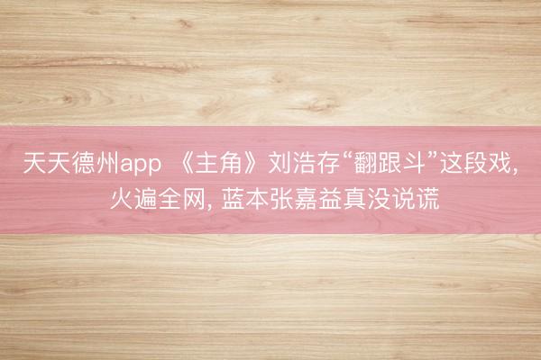 天天德州app 《主角》刘浩存“翻跟斗”这段戏, 火遍全网, 蓝本张嘉益真没说谎