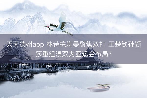 天天德州app 林诗栋蒯曼聚焦双打 王楚钦孙颖莎重组混双为亚运会布局?