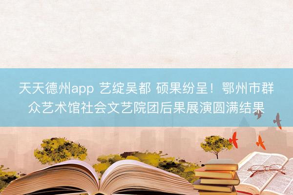 天天德州app 艺绽吴都 硕果纷呈!鄂州市群众艺术馆社会文艺院团后果展演圆满结果