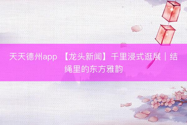 天天德州app 【龙头新闻】千里浸式逛展｜结绳里的东方雅韵