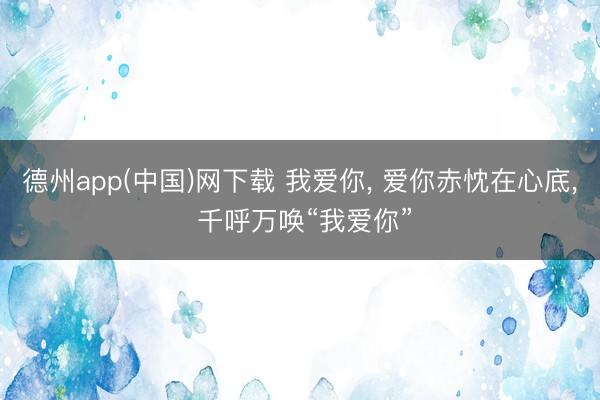 德州app(中国)网下载 我爱你， 爱你赤忱在心底， 千呼万唤“我爱你”