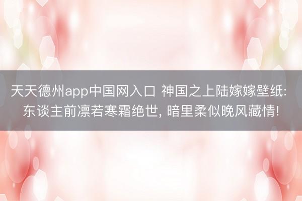 天天德州app中国网入口 神国之上陆嫁嫁壁纸: 东谈主前凛若寒霜绝世， 暗里柔似晚风藏情!