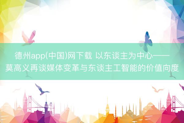 德州app(中国)网下载 以东谈主为中心——莫高义再谈媒体变革与东谈主工智能的价值向度