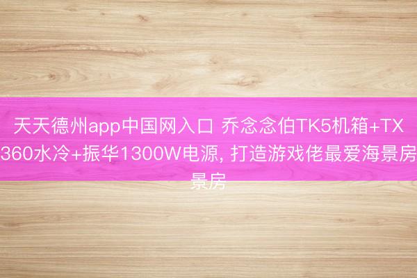 天天德州app中国网入口 乔念念伯TK5机箱+TX360水冷+振华1300W电源， 打造游戏佬最爱海景房