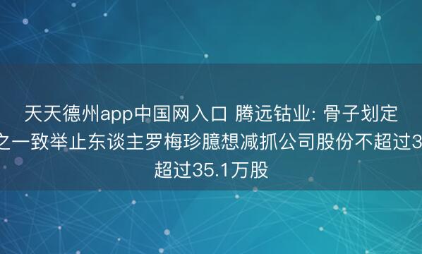 天天德州app中国网入口 腾远钴业: 骨子划定东谈主之一致举止东谈主罗梅珍臆想减抓公司股份不超过35.1万股