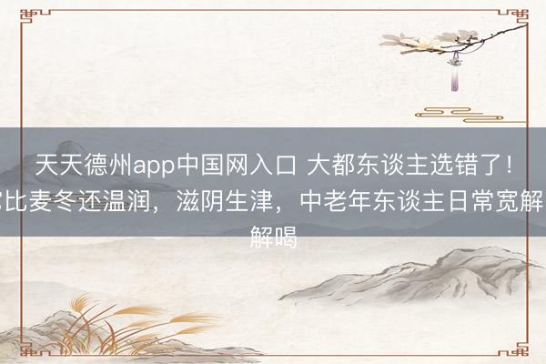 天天德州app中国网入口 大都东谈主选错了！它比麦冬还温润，滋阴生津，中老年东谈主日常宽解喝