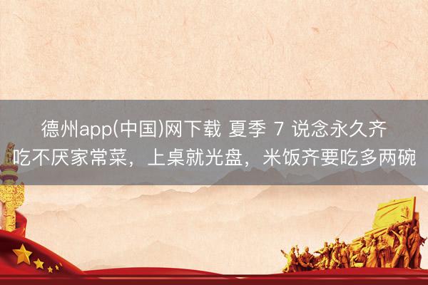 德州app(中国)网下载 夏季 7 说念永久齐吃不厌家常菜，上桌就光盘，米饭齐要吃多两碗
