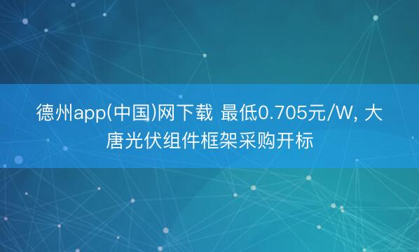 德州app(中国)网下载 最低0.705元/W， 大唐光伏组件框架采购开标