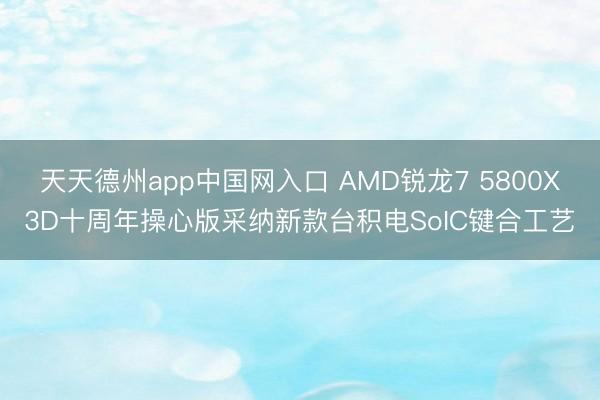 天天德州app中国网入口 AMD锐龙7 5800X3D十周年操心版采纳新款台积电SoIC键合工艺