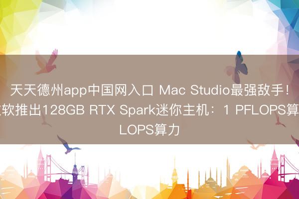 天天德州app中国网入口 Mac Studio最强敌手！微软推出128GB RTX Spark迷你主机：1 PFLOPS算力