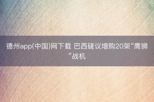 德州app(中国)网下载 巴西磋议增购20架“鹰狮”战机