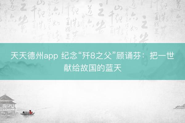 天天德州app 纪念“歼8之父”顾诵芬：把一世献给故国的蓝天
