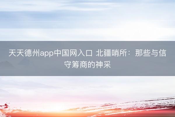 天天德州app中国网入口 北疆哨所：那些与信守筹商的神采
