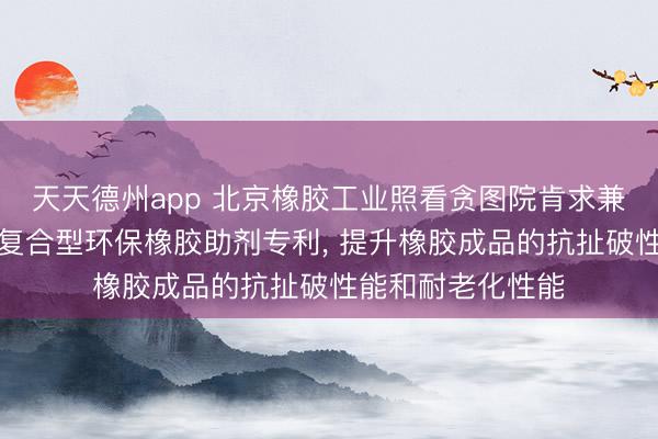 天天德州app 北京橡胶工业照看贪图院肯求兼具补强和防老的复合型环保橡胶助剂专利， 提升橡胶成品的抗扯破性能和耐老化性能