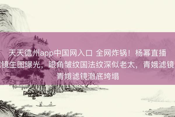 天天德州app中国网入口 全网炸锅！杨幂直播后台无滤镜生图曝光，眼角皱纹国法纹深似老太，青娥滤镜澈底垮塌