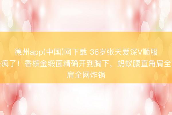 德州app(中国)网下载 36岁张天爱深V顺服生图杀疯了！香槟金缎面精确开到胸下，蚂蚁腰直角肩全网炸锅