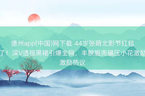 德州app(中国)网下载 44岁张萌北影节红毯杀疯了！深V透视黑裙引爆全网，丰腴躯壳碾压小花激励热议