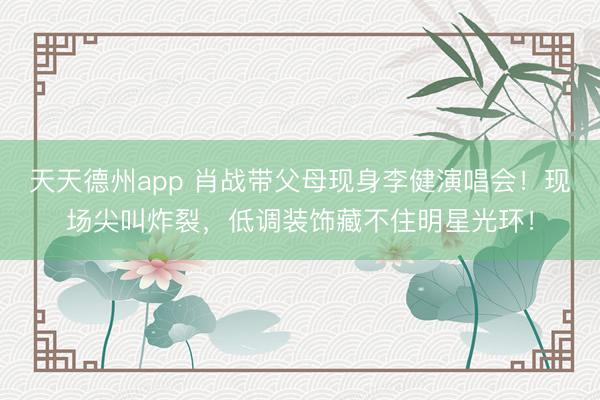 天天德州app 肖战带父母现身李健演唱会!现场尖叫炸裂,低调装饰藏不住明星光环!