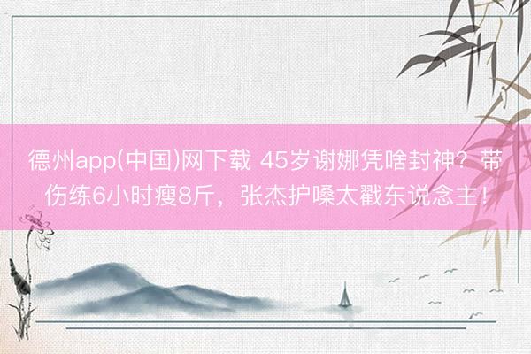 德州app(中国)网下载 45岁谢娜凭啥封神?带伤练6小时瘦8斤,张杰护嗓太戳东说念主!