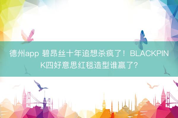 德州app 碧昂丝十年追想杀疯了！BLACKPINK四好意思红毯造型谁赢了？