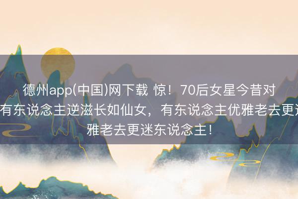德州app(中国)网下载 惊！70后女星今昔对比照曝光：有东说念主逆滋长如仙女，有东说念主优雅老去更迷东说念主！
