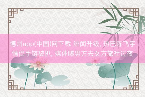 德州app(中国)网下载 绯闻升级, 热巴陈飞宇情侣手链被扒, 媒体曝男方去女方旅社过夜