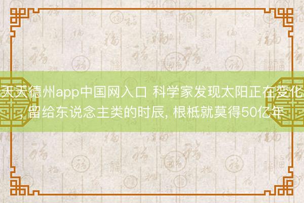 天天德州app中国网入口 科学家发现太阳正在变化， 留给东说念主类的时辰， 根柢就莫得50亿年
