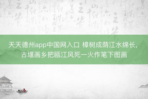 天天德州app中国网入口 樟树成荫江水绵长， 古堰画乡把瓯江风死一火作笔下图画