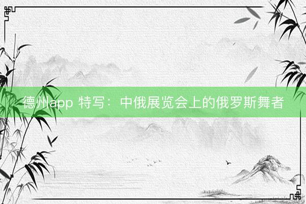 德州app 特写：中俄展览会上的俄罗斯舞者
