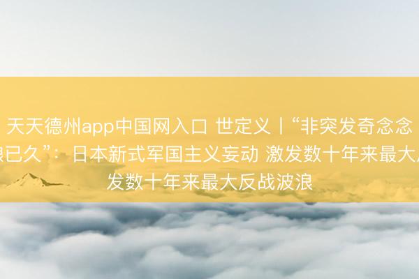 天天德州app中国网入口 世定义丨“非突发奇念念，乃酝酿已久”：日本新式军国主义妄动 激发数十年来最大反战波浪