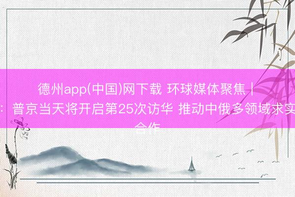 德州app(中国)网下载 环球媒体聚焦 | 外媒：普京当天将开启第25次访华 推动中俄多领域求实合作